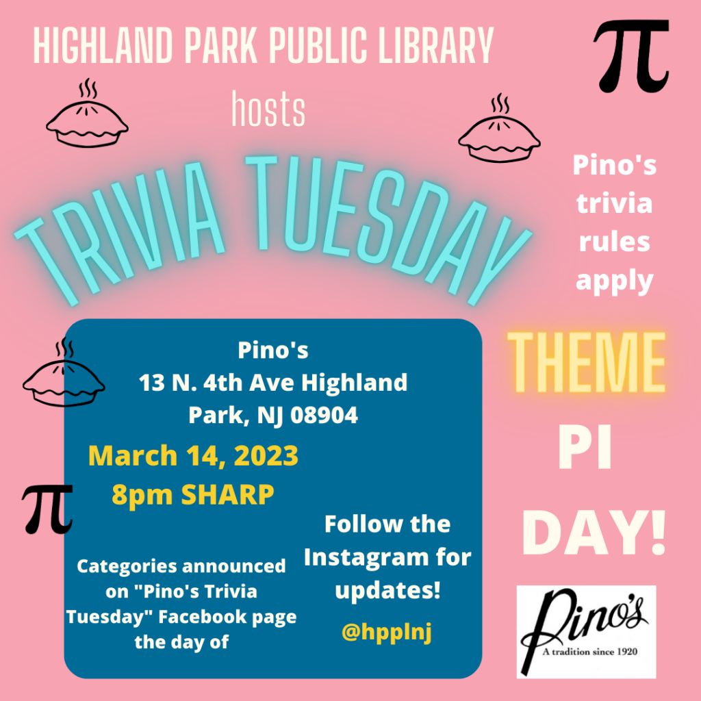 Pink and blue background with blue, yellow, and white text: "Highland Park Public Library hosts Trivia Tuesday. Pino's, 13 N. 4th Ave., Highland Park, NJ 08904. March 14, 2023. 8 pm SHARP. Categories announced on "Pino's Trivia Tuesday" Facebook page the day of. Follow the Instagram for updates! @hpplnj Pino's trivia rules apply. THEME: PI DAY!"