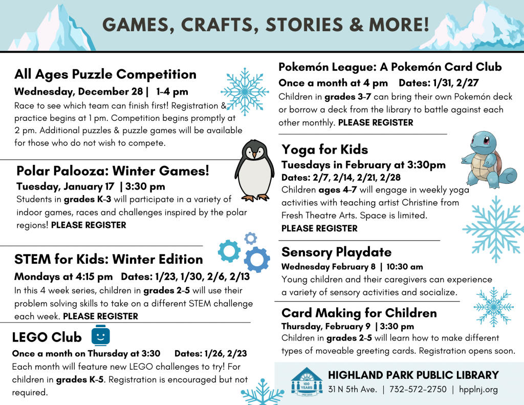 All Ages Puzzle Competition
Wednesday, December 28 |   1-4 pm 
Race to see which team can finish first! Registration & practice begins at 1 pm. Competition begins promptly at 2 pm. Additional puzzles & puzzle games will be available for those who do not wish to compete. 

Polar Palooza: Winter Games!
Tuesday, January 17  | 3:30 pm 
Students in grades K-3 will participate in a variety of indoor games, races and challenges inspired by the polar regions! PLEASE REGISTER 

STEM for Kids: Winter Edition 
Mondays at 4:15 pm   Dates: 1/23, 1/30, 2/6, 2/13  
In this 4 week series, children in grades 2-5 will use their problem solving skills to take on a different STEM challenge each week. PLEASE REGISTER

LEGO Club
Once a month on Thursday at 3:30      Dates: 1/26, 2/23  
Each month will feature new LEGO challenges to try! For children in grades K-5. Registration is encouraged but not required. 

Pokemón League: A Pokemón Card Club
Once a month at 4 pm    Dates: 1/31, 2/27  
Children in grades 3-7 can bring their own Pokemón deck or borrow a deck from the library to battle against each other monthly. PLEASE REGISTER 

Yoga for Kids with FTA
Tuesdays in February at 3:30pm
Dates: 2/7, 2/14, 2/21, 2/28
Children ages 4-7 will engage in weekly yoga activities with teaching artist Christine from 
Fresh Theatre Arts. Space is limited. 
PLEASE REGISTER

Sensory Playdate
Wednesday February 8  |  10:30 am 
Young children and their caregivers can experience a variety of sensory activities and socialize.

Card Making for Children 
Thursday, February 9  | 3:30 pm 
Children in grades 2-5 will learn how to make different types of moveable greeting cards. Registration opens soon