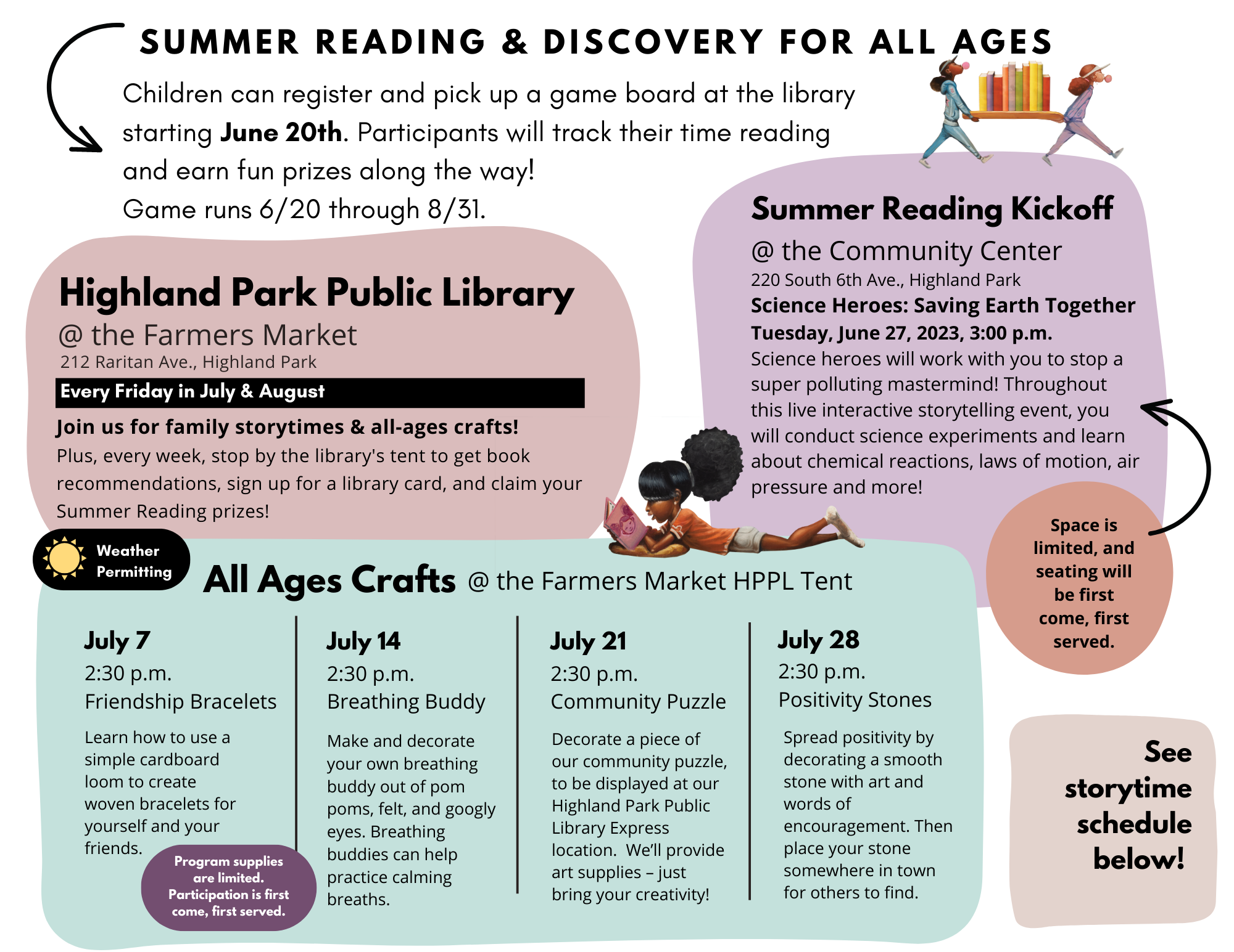 Summer Reading & Discovery for All Ages! Children can register and pick up a game board at the librayr starting june 20th. participants will track their time reading and earn fun prizes along the way! Game runs 6/20 through 8/31. Summer Reading Kickoff at the Community Center 220 South 6th Ave Science Heroes: Saving Earth Together Tuesday, June 27, 2023, 3:00 p.m. Science heroes will work with you to stop a super polluting mastermind! Throughout this live interactive storytelling event, you will conduct science experiments and learn about chemical reactions, laws of motion, air pressure and more! Space is limited and seating will be first come, first served. Highland Park Public Library @ the Farmers Market 212 Raritan Ave. Every Friday in July & August. Join us for family storytimes & all-ages crafts! Outdoor programming is all weather permitting. Plus, every week, stop by the library's tent to get book recommendations, sign up for a library card, and claim your Summer Reading prizes! All Ages Crafts @ The Farmers Market HPPL Tent July 7 2:30 pm friendship bracelets: Learn how to use a simple cardboard loom to create woven bracelets for yourself and your friends. July 14 2:30 pm Breathing Buddy Make and decorate your own breathing buddy out of pom poms, felt, and googly eyes. Breathing buddies can help practice calming breaths. July 21 2:30 pm Community Puzzle Decorate a piece of our community puzzle, to be displayed at our Highland Park Public Library Express location. We’ll provide art supplies – just bring your creativity! July 28 2:30 pm Positivity Stones Spread positivity by decorating a smooth stone with art and words of encouragement. Then place your stone somewhere in town for others to find. Program supplies are limited. Participation is first come, first served See Storytime Schedule Below 