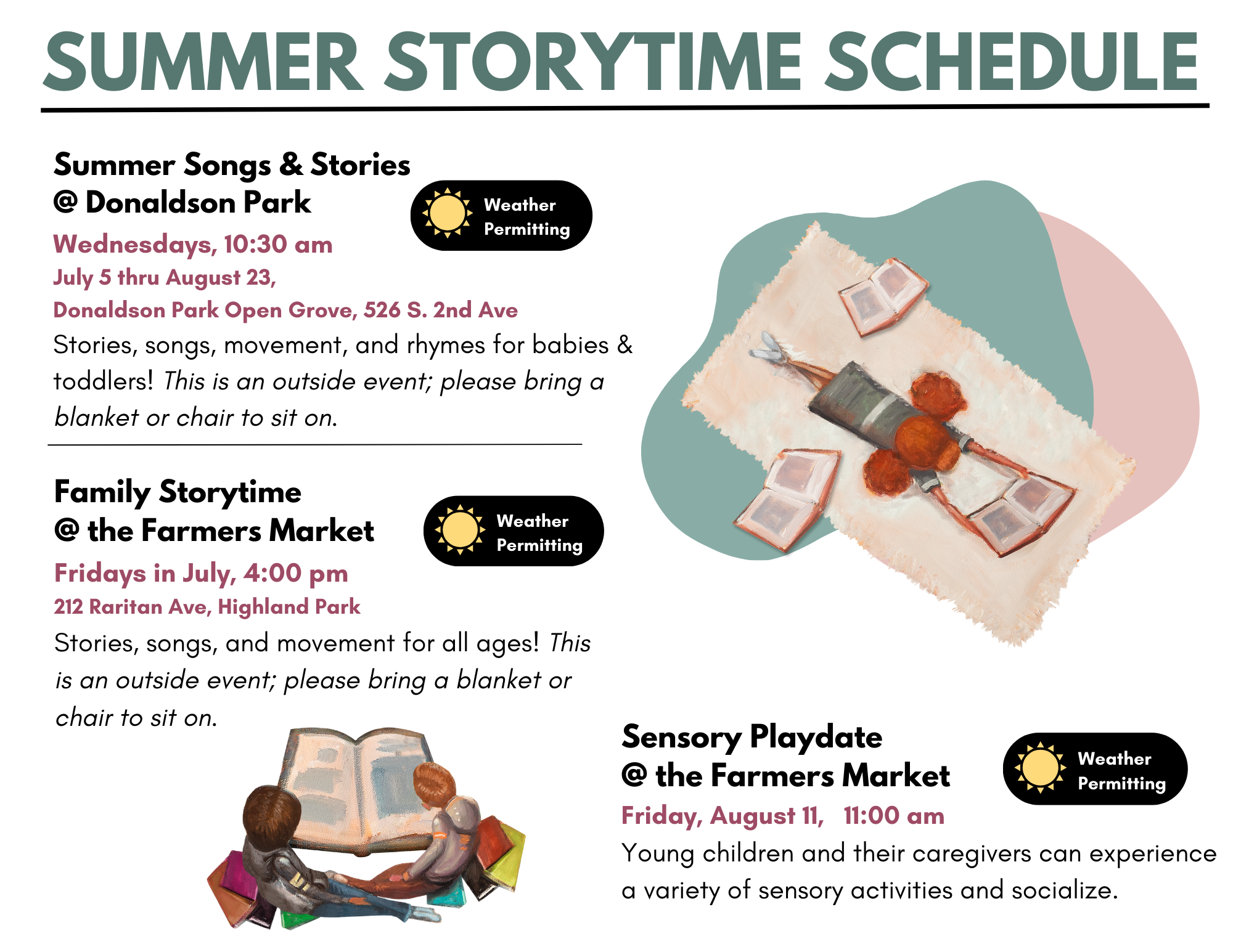 Summer Storytime Schedule: All storytimes are weather permitting Summer Songs & Stories @ Donaldson Park Wednesdays, 10:30 am July 5 thru August 23, Donaldson Park Open Grove, 526 S. 2nd Ave Stories, songs, movement, and rhymes for babies & toddlers! This is an outside event; please bring a blanket or chair to sit on. Family Storytime @ the Farmers Market Fridays in July, 4:00 pm 212 Raritan Ave, Highland Park Stories, songs, and movement for all ages! This is an outside event; please bring a blanket or chair to sit on. Sensory Playdate @ the Farmers Market Friday, August 11, 11:00 am Young children and their caregivers can experience a variety of sensory activities and socialize.