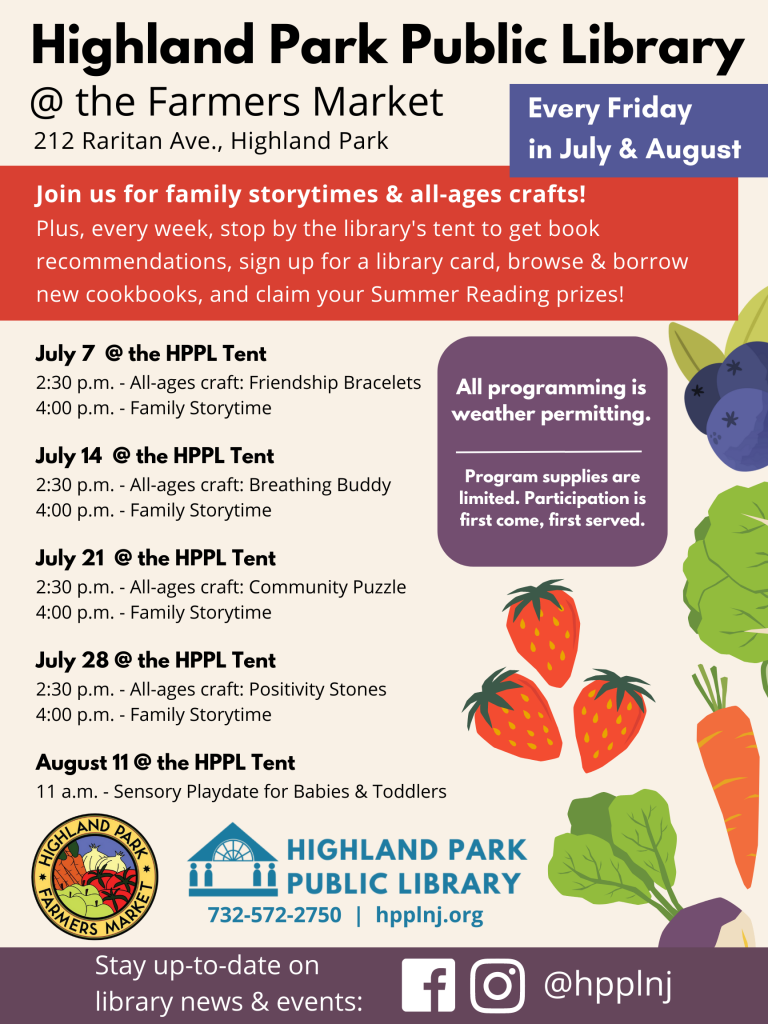 Text reads, "Highland Park Public Library @the Farmers Market. Every Friday in July and August. Join us for family storytimes and & all-ages crafts! Plus, every week, stop by the library's tent to get book recommendations, sign up for a library card, browse & borrow new cookbooks, and claim your Summer Reading prizes! July 7 @ the HPPL Tent 2:30 p.m. - All-ages craft: Friendship Bracelets 4:00 p.m. - Family Storytime July 14 @ the HPPL Tent 2:30 p.m. - All-ages craft: Breathing Buddy 4:00 p.m. - Family Storytime July 21 @ the HPPL Tent 2:30 p.m. - All-ages craft: Community Puzzle 4:00 p.m. - Family Storytime July 28 @ the HPPL Tent 2:30 p.m. - All-ages craft: Positivity Stones 4:00 p.m. - Family Storytime August 11 @ the HPPL Tent 11 a.m. - Sensory Playdate for Babies & Toddlers All programming is weather permitting. Program supplies are limited. Participation is first come, first served. Stay up-to-date on library news & events: Facebook and Instagram @hpplnj"