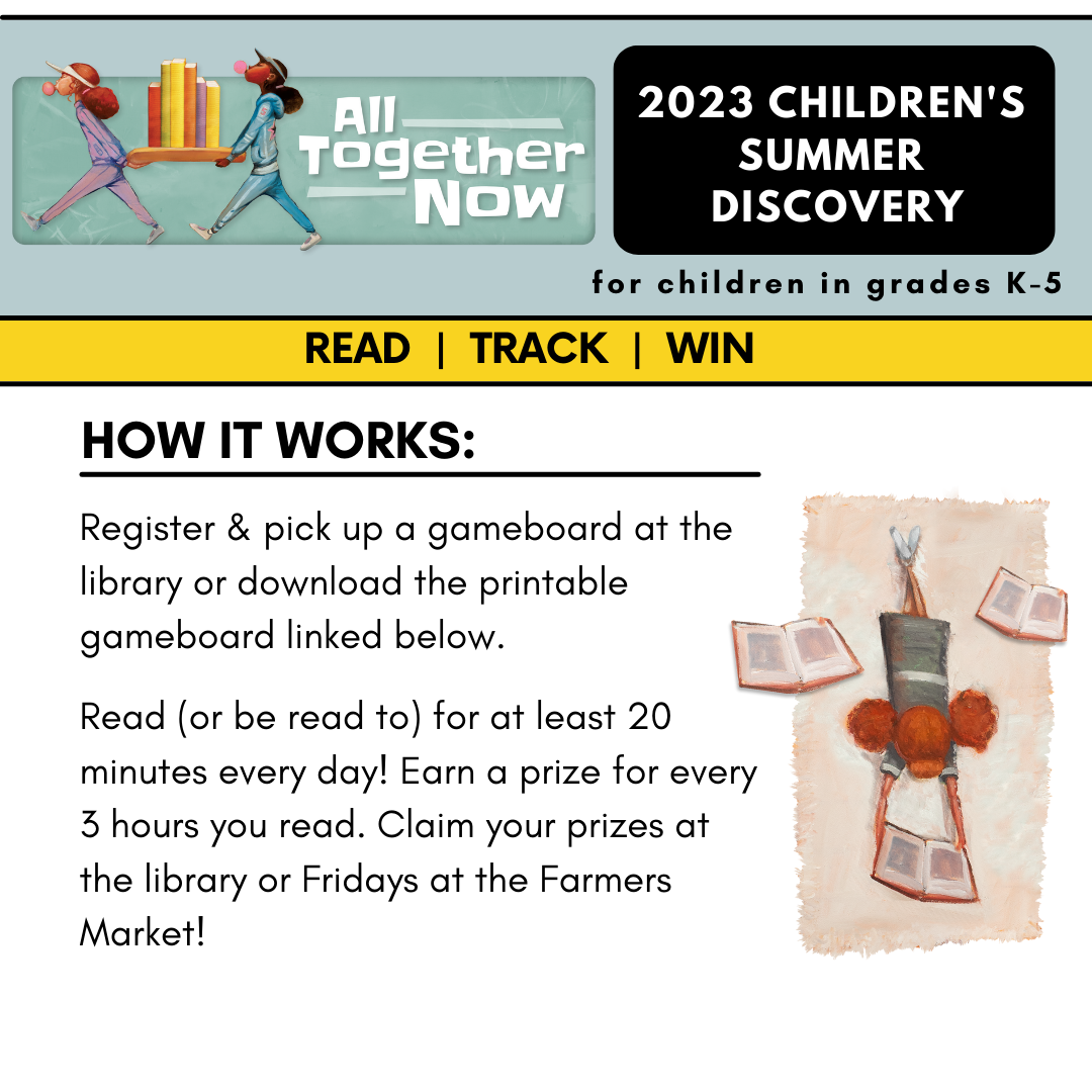 2023 Children's Summer Discovery for children in grades k-5. Read, track, win. How it works: register and pick up a gameboard at the library or download the printable gameboard linked below. Read or be read to for at least 20 minutes every day! Earn a prize for every 3 hours you read. Claim your prizes at the library or Fridays at the Farmers Market!