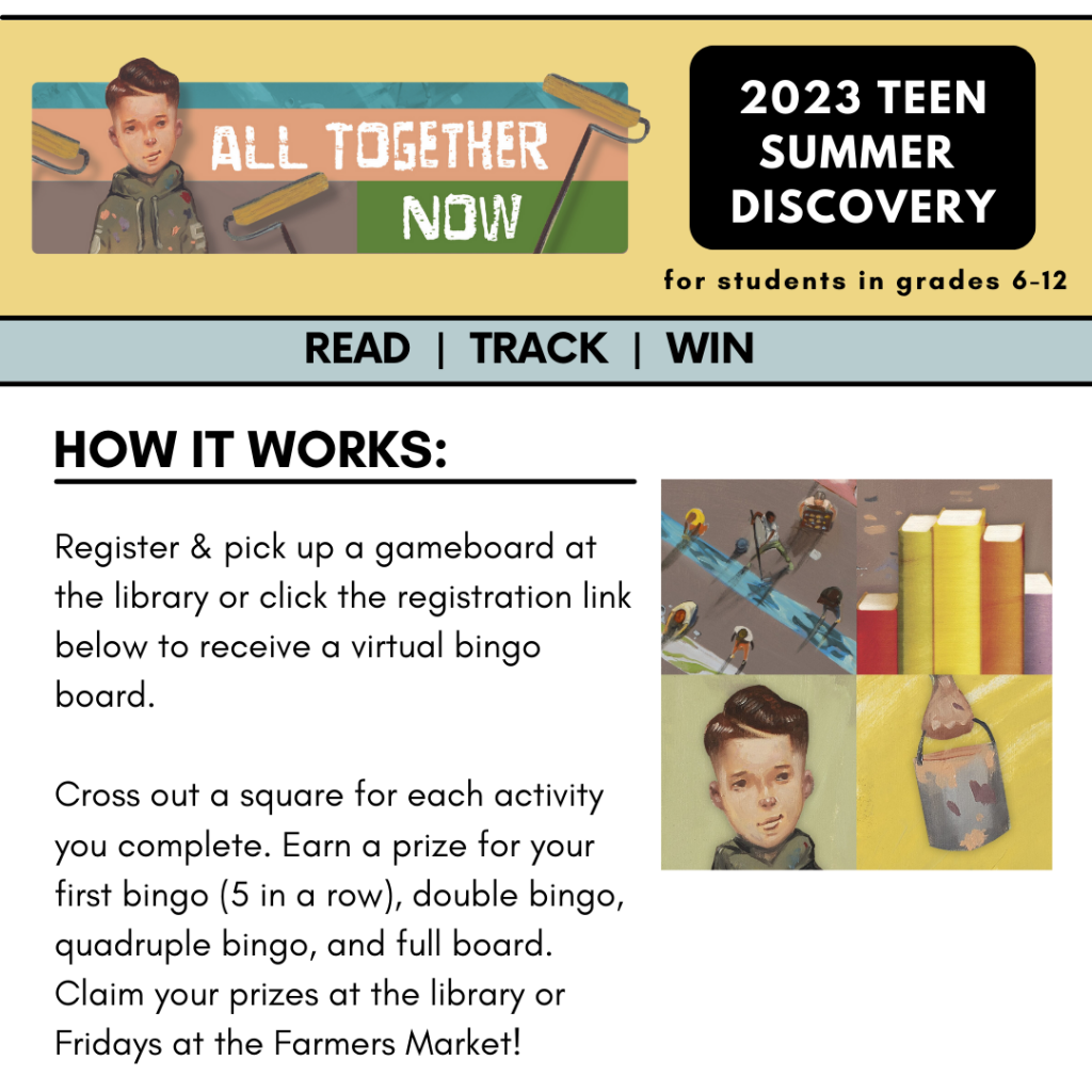 2023 Teen Summer Discover for students in grades 6-12. Read, Track, Win! How it Works: Register & pick up a gameboard at the library or click the registration link below to receive a virtual bingo board.

Cross out a square for each activity you complete. Earn a prize for your first bingo (5 in a row), double bingo, quadruple bingo, and full board. Claim your prizes at the library or Fridays at the Farmers Market! 