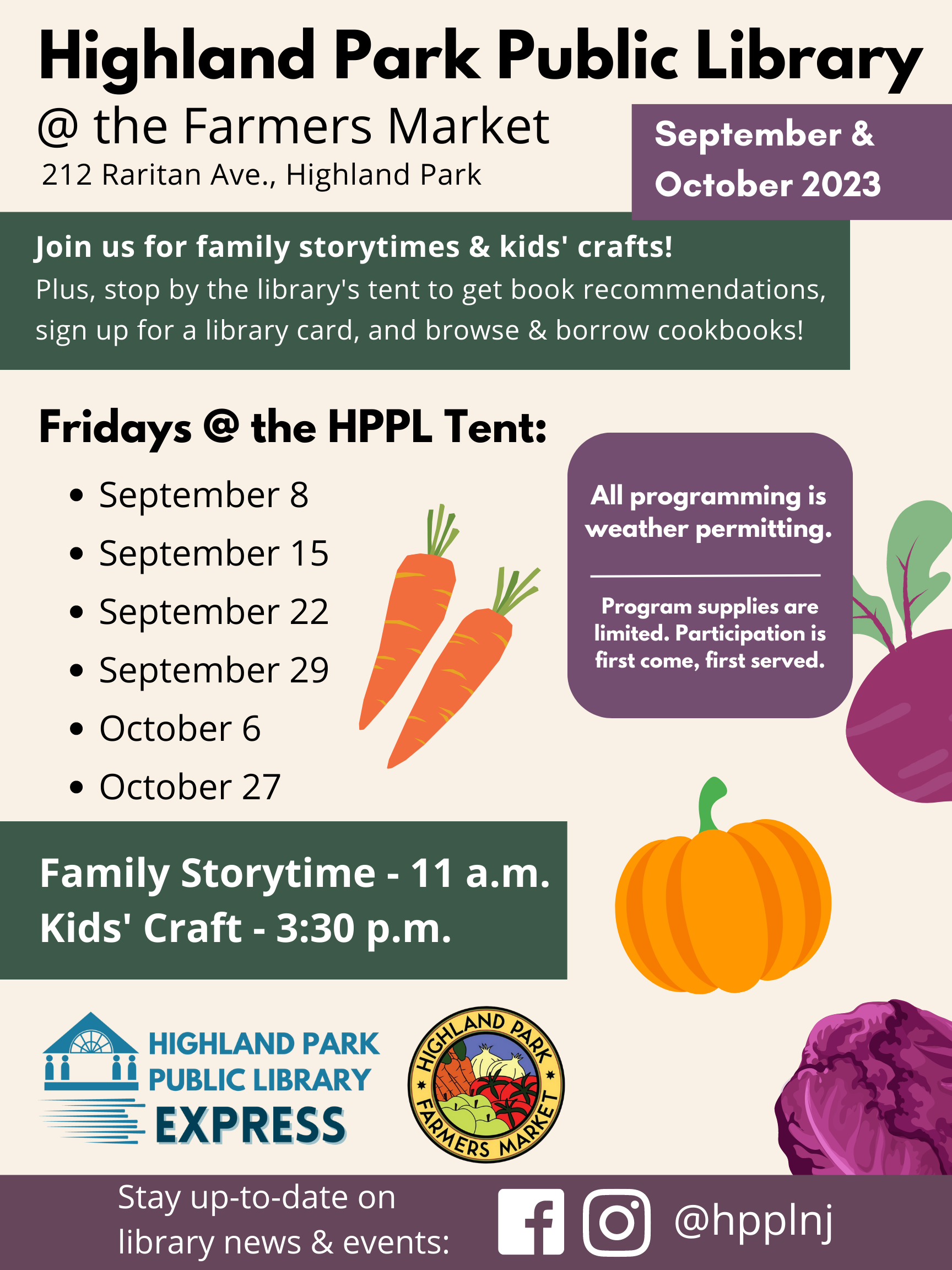Flyer with text: Highland Park Public Library @ the Farmers Market, 212 Raritan Ave., Highland Park, September & October 2023. Join us for family storytimes & kids' crafts! Plus, stop by the library's tent to get book recommendations, sign up for a library card, and browse & borrow cookbooks! Fridays @ the HPPL Tent: September 8, September 15, September 22, September 29, October 6, October 27: Family Storytime - 11 a.m., Kids' Craft - 3:30 p.m. All programming is weather permitting. Program supplies are limited. Participation is first come, first served."