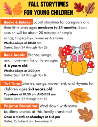 Books & Babies:  Lapsit storytime for caregivers and their little ones ages newborn to 24 months. Each session will be about 20 minutes of simple 
songs, fingerplays, bounces & stories.
Wednesdays at 10:30 am 
Dates: Sept 24 through Nov 26 

Book Break:   Stories, songs, 
and movement for children ages 
4-6 years old.
Wednesdays at 3:30 pm
Dates: Sept 24 through Nov 19 

Tot Time: Stories, songs, movement, and rhymes for children ages 2-3 years old. 
Tuesdays at 10:30 am AND 11:15 am
Dates: Sept 23 through Nov 25

Pajama Storytime: Wind down with some 
bedtime stories at this family storytime!
Once a month on Mondays at 6:15 pm
Dates: October 6 and November 3